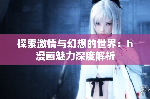 探索激情与幻想的世界：h漫画魅力深度解析