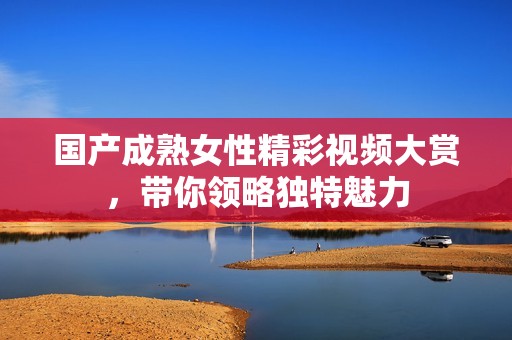 国产成熟女性精彩视频大赏，带你领略独特魅力