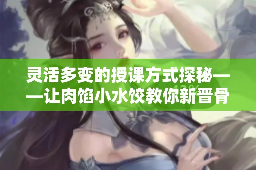 灵活多变的授课方式探秘——让肉馅小水饺教你新晋骨知识