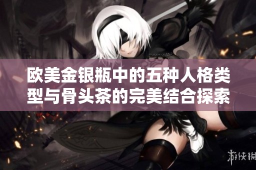欧美金银瓶中的五种人格类型与骨头茶的完美结合探索