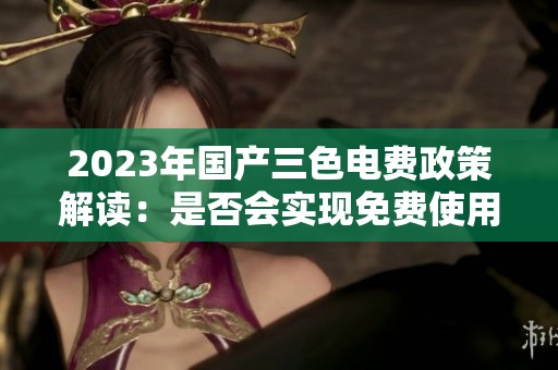 2023年国产三色电费政策解读：是否会实现免费使用？