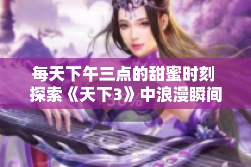 每天下午三点的甜蜜时刻 探索《天下3》中浪漫瞬间的独特魅力与秘密