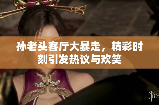 孙老头客厅大暴走，精彩时刻引发热议与欢笑