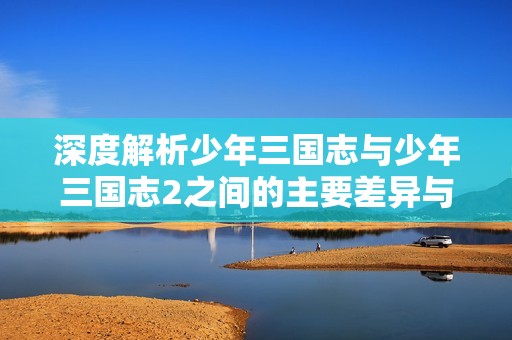 深度解析少年三国志与少年三国志2之间的主要差异与游戏特色探讨