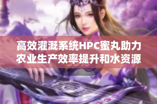 高效灌溉系统HPC蜜丸助力农业生产效率提升和水资源节约
