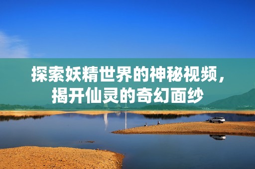 探索妖精世界的神秘视频，揭开仙灵的奇幻面纱