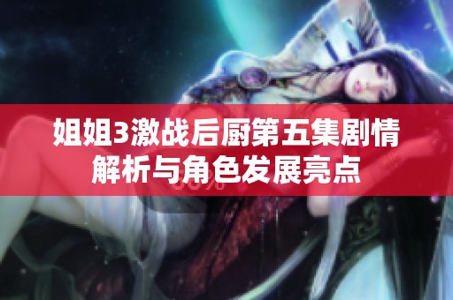 姐姐3激战后厨第五集剧情解析与角色发展亮点