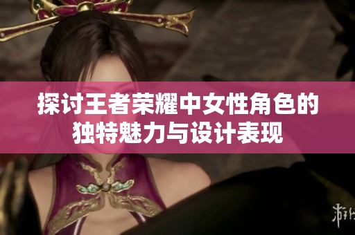 探讨王者荣耀中女性角色的独特魅力与设计表现