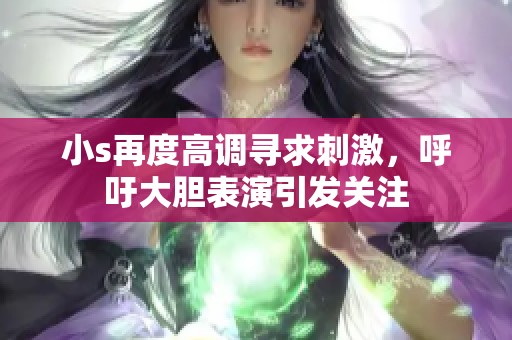 小s再度高调寻求刺激，呼吁大胆表演引发关注