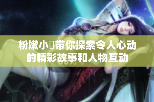 粉嫩小泬带你探索令人心动的精彩故事和人物互动