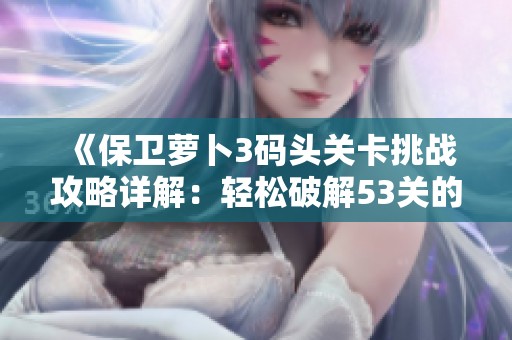 《保卫萝卜3码头关卡挑战攻略详解：轻松破解53关的通关秘籍与精英技巧》