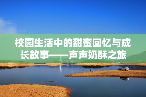 校园生活中的甜蜜回忆与成长故事——声声奶酥之旅
