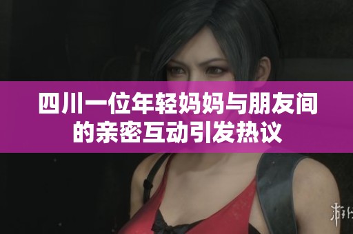 四川一位年轻妈妈与朋友间的亲密互动引发热议