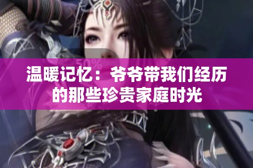 温暖记忆：爷爷带我们经历的那些珍贵家庭时光