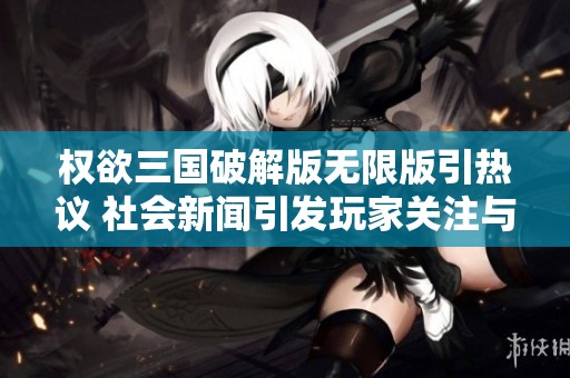 权欲三国破解版无限版引热议 社会新闻引发玩家关注与讨论