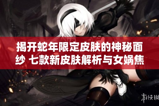 揭开蛇年限定皮肤的神秘面纱 七款新皮肤解析与女娲焦点分析