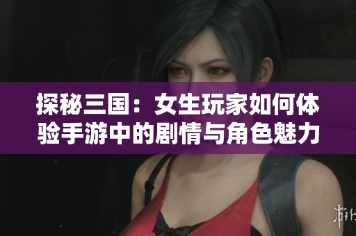 探秘三国：女生玩家如何体验手游中的剧情与角色魅力