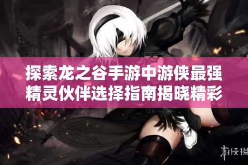 探索龙之谷手游中游侠最强精灵伙伴选择指南揭晓精彩搭配与战斗策略