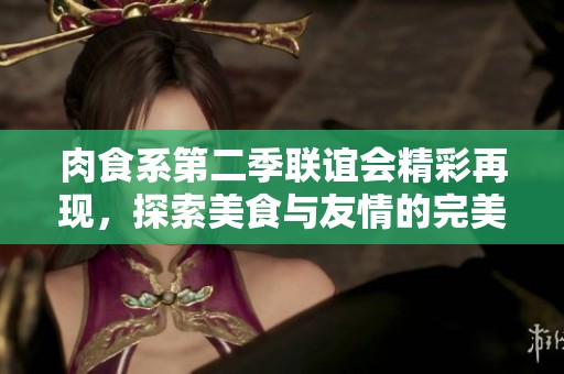 肉食系第二季联谊会精彩再现，探索美食与友情的完美结合