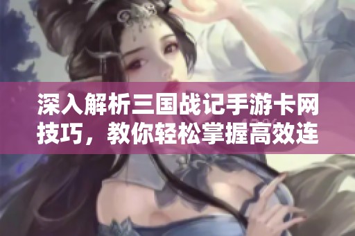 深入解析三国战记手游卡网技巧，教你轻松掌握高效连招攻略与实用技巧