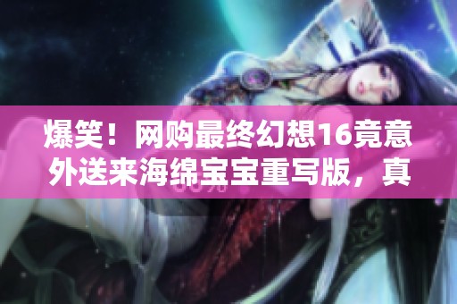爆笑！网购最终幻想16竟意外送来海绵宝宝重写版，真是让人哭笑不得