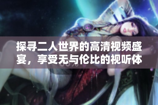 探寻二人世界的高清视频盛宴，享受无与伦比的视听体验