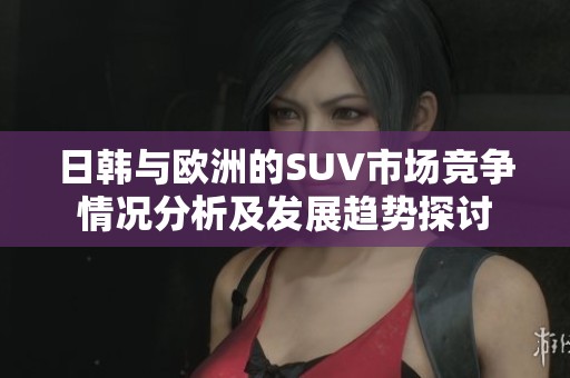 日韩与欧洲的SUV市场竞争情况分析及发展趋势探讨