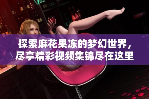 探索麻花果冻的梦幻世界，尽享精彩视频集锦尽在这里！
