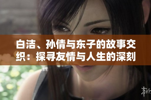 白洁、孙倩与东子的故事交织：探寻友情与人生的深刻含义