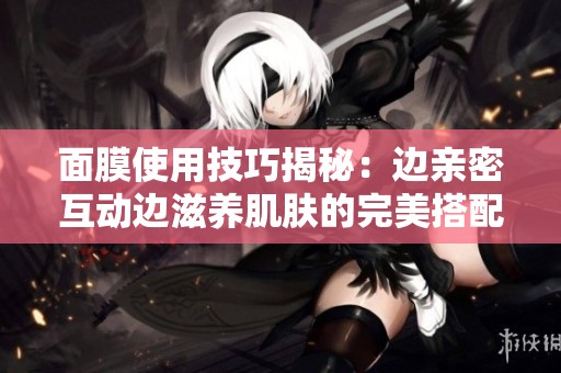 面膜使用技巧揭秘：边亲密互动边滋养肌肤的完美搭配