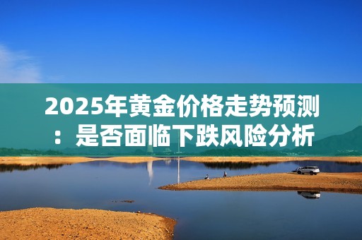 2025年黄金价格走势预测：是否面临下跌风险分析
