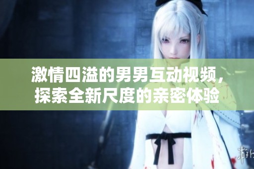 激情四溢的男男互动视频，探索全新尺度的亲密体验