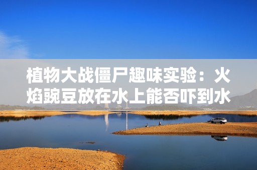 植物大战僵尸趣味实验：火焰豌豆放在水上能否吓到水鬼僵尸的惊人效果分析