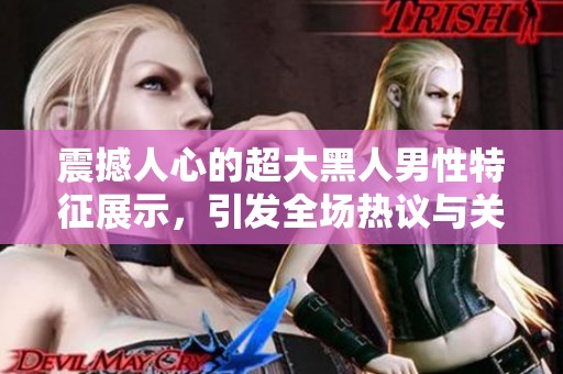震撼人心的超大黑人男性特征展示，引发全场热议与关注