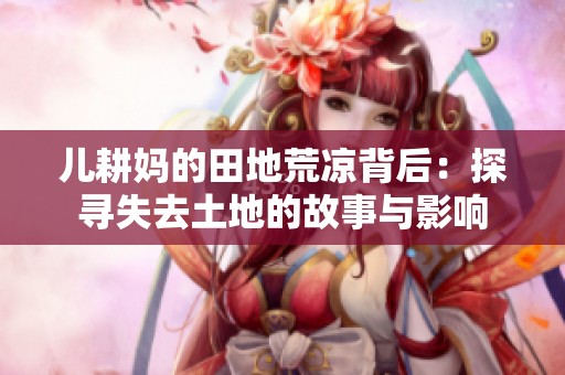 儿耕妈的田地荒凉背后：探寻失去土地的故事与影响