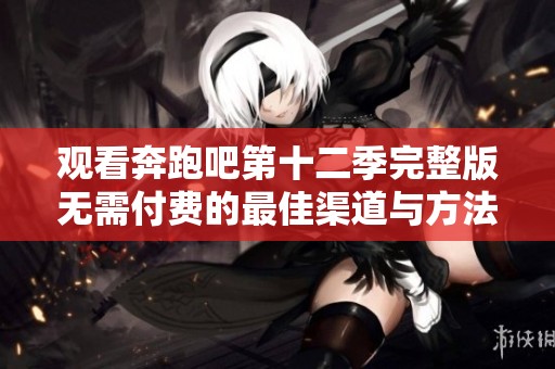观看奔跑吧第十二季完整版无需付费的最佳渠道与方法