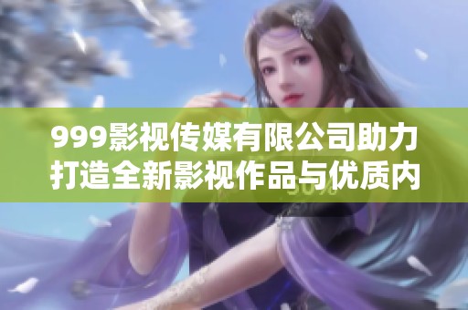 999影视传媒有限公司助力打造全新影视作品与优质内容平台