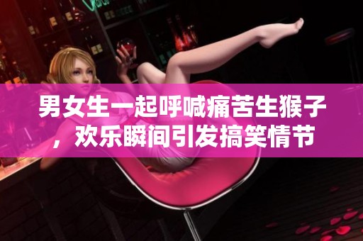男女生一起呼喊痛苦生猴子，欢乐瞬间引发搞笑情节