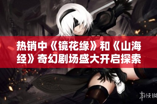 热销中《镜花缘》和《山海经》奇幻剧场盛大开启探索梦幻世界的旅程