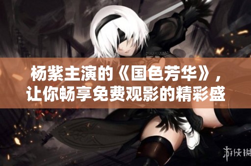 杨紫主演的《国色芳华》，让你畅享免费观影的精彩盛宴