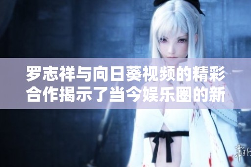 罗志祥与向日葵视频的精彩合作揭示了当今娱乐圈的新风潮