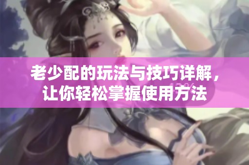老少配的玩法与技巧详解，让你轻松掌握使用方法