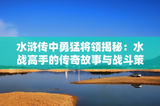 水浒传中勇猛将领揭秘：水战高手的传奇故事与战斗策略