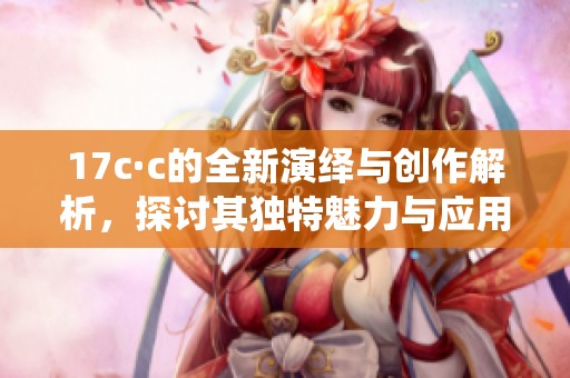 17c·c的全新演绎与创作解析，探讨其独特魅力与应用价值