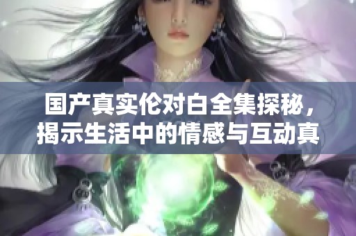 国产真实伦对白全集探秘，揭示生活中的情感与互动真谛