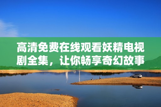 高清免费在线观看妖精电视剧全集，让你畅享奇幻故事