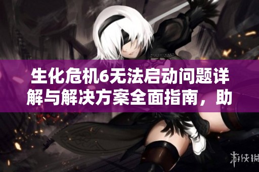 生化危机6无法启动问题详解与解决方案全面指南，助你顺利畅玩游戏