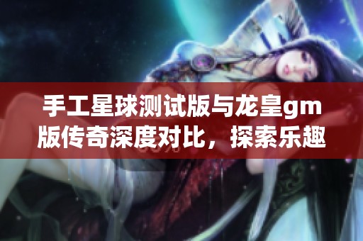 手工星球测试版与龙皇gm版传奇深度对比，探索乐趣手游网的精彩体验与特色
