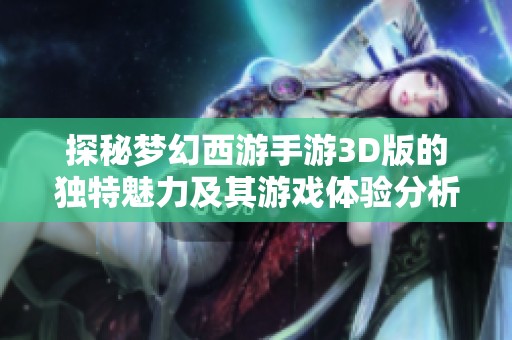 探秘梦幻西游手游3D版的独特魅力及其游戏体验分析，是否值得玩家们投入尝试呢
