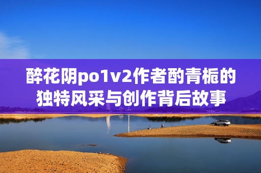 醉花阴po1v2作者酌青栀的独特风采与创作背后故事